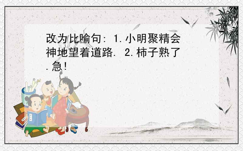 改为比喻句: 1.小明聚精会神地望着道路. 2.柿子熟了.急!