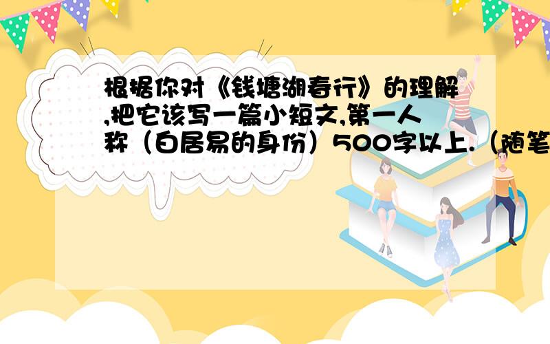 根据你对《钱塘湖春行》的理解,把它该写一篇小短文,第一人称（白居易的身份）500字以上.（随笔）我有急用的!