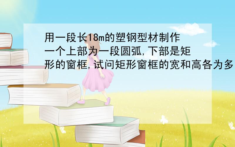 用一段长18m的塑钢型材制作一个上部为一段圆弧,下部是矩形的窗框,试问矩形窗框的宽和高各为多少时,该窗框