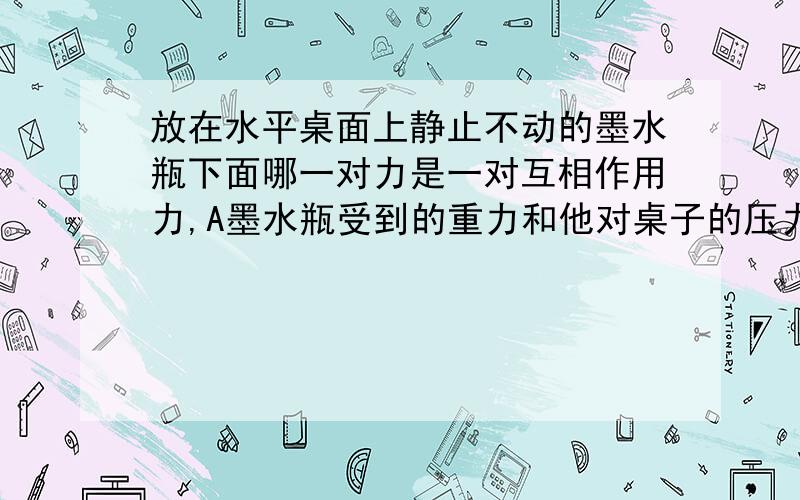 放在水平桌面上静止不动的墨水瓶下面哪一对力是一对互相作用力,A墨水瓶受到的重力和他对桌子的压力墨水瓶对桌子的压力和地球对墨水瓶的吸引力 C地球对墨水瓶的吸引力和墨水瓶对地球