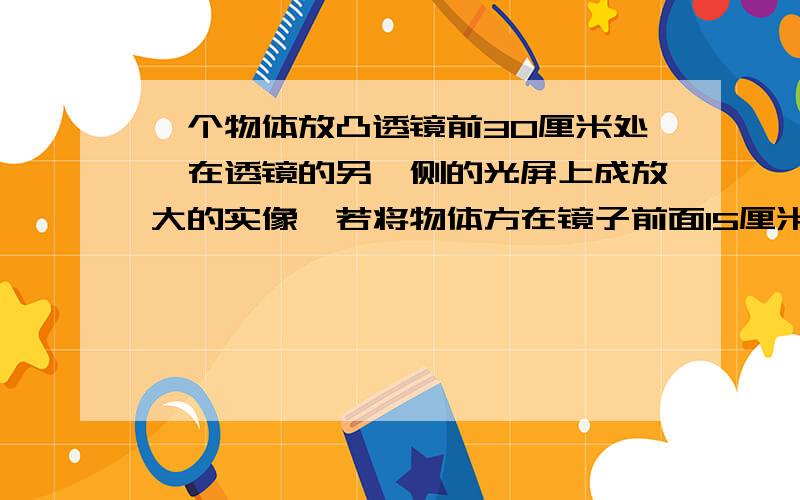 一个物体放凸透镜前30厘米处,在透镜的另一侧的光屏上成放大的实像,若将物体方在镜子前面15厘米,那么 ________