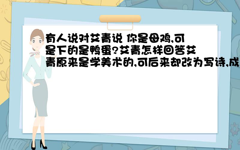 有人说对艾青说 你是母鸡,可是下的是鸭蛋?艾青怎样回答艾青原来是学美术的,可后来却改为写诗,成为著名的大诗人.为此,有人跟他开玩笑: