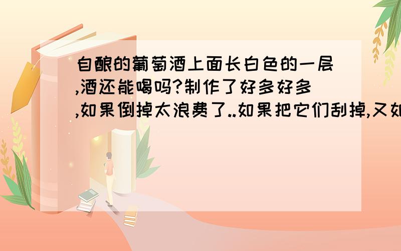 自酿的葡萄酒上面长白色的一层,酒还能喝吗?制作了好多好多,如果倒掉太浪费了..如果把它们刮掉,又如果把酒加热杀菌,那还能喝吗?...是不是过滤掉了就能喝了,还是不能喝?