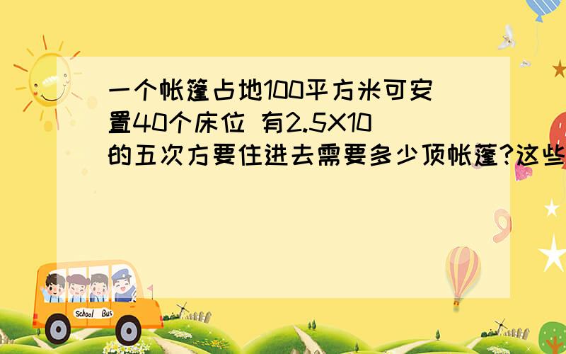 一个帐篷占地100平方米可安置40个床位 有2.5X10的五次方要住进去需要多少顶帐蓬?这些帐篷大约占多少面积