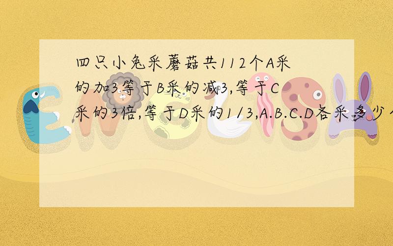 四只小兔采蘑菇共112个A采的加3等于B采的减3,等于C采的3倍,等于D采的1/3,A.B.C.D各采多少个蘑菇?