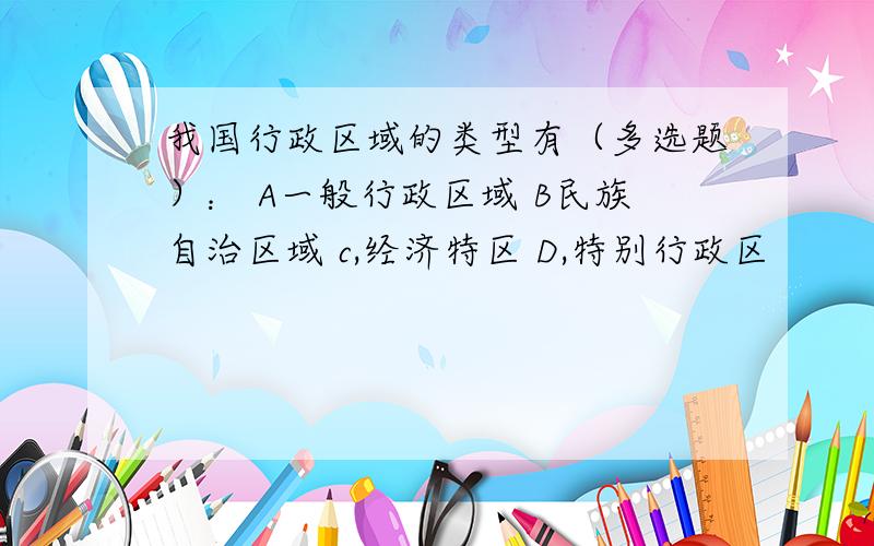 我国行政区域的类型有（多选题）： A一般行政区域 B民族自治区域 c,经济特区 D,特别行政区