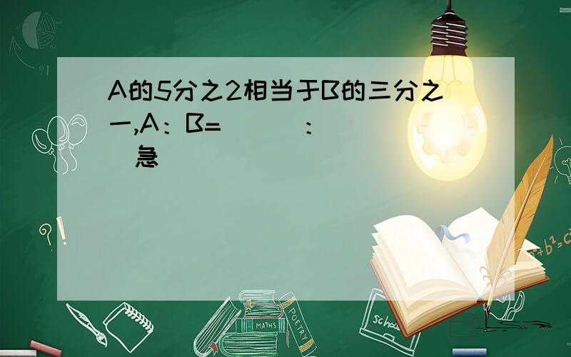 A的5分之2相当于B的三分之一,A：B=（  ）：（  ）急