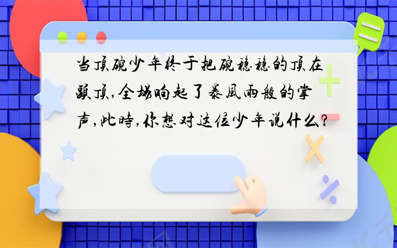 当顶碗少年终于把碗稳稳的顶在头顶,全场响起了暴风雨般的掌声,此时,你想对这位少年说什么?