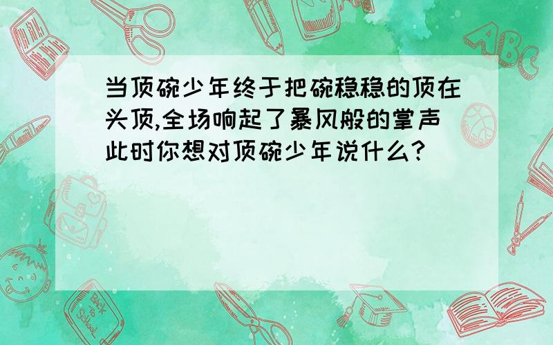 当顶碗少年终于把碗稳稳的顶在头顶,全场响起了暴风般的掌声此时你想对顶碗少年说什么?