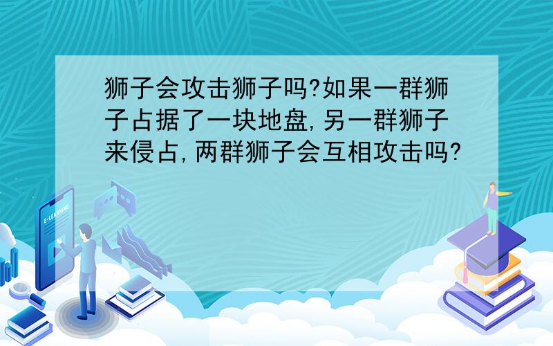 狮子会攻击狮子吗?如果一群狮子占据了一块地盘,另一群狮子来侵占,两群狮子会互相攻击吗?