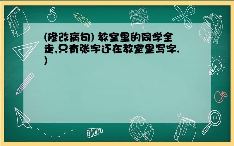 (修改病句) 教室里的同学全走,只有张宇还在教室里写字.)