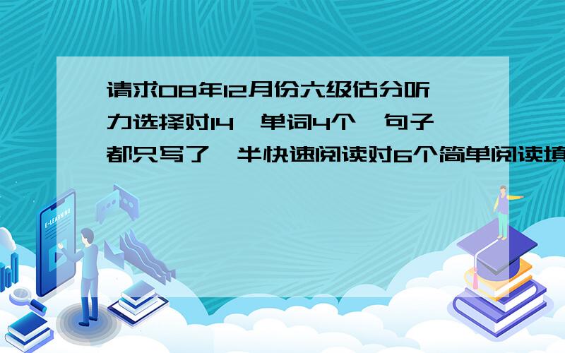 请求08年12月份六级估分听力选择对14,单词4个,句子都只写了一半快速阅读对6个简单阅读填空对3个篇章阅读5个完型对8个翻译8个作文中等翻译是三个,不是八个,打错了