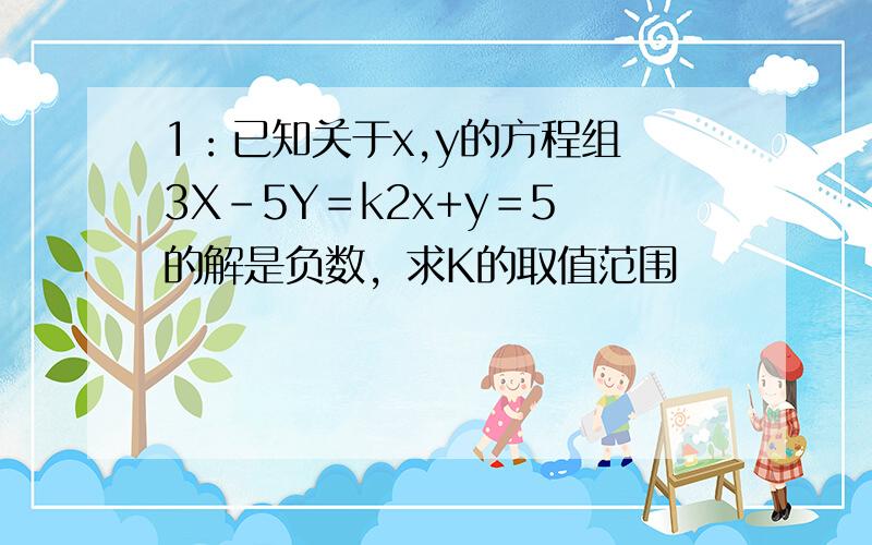 1：已知关于x,y的方程组 3X-5Y＝k2x+y＝5 的解是负数，求K的取值范围