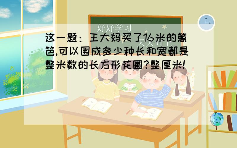 这一题：王大妈买了16米的篱笆,可以围成多少种长和宽都是整米数的长方形花圃?整厘米!