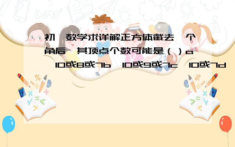 初一数学求详解正方体截去一个角后,其顶点个数可能是（）a  10或8或7b  10或9或7c  10或7d   10或9或8或7答案我知道,要的是解释,要超详细啊,要不不懂不好理解~