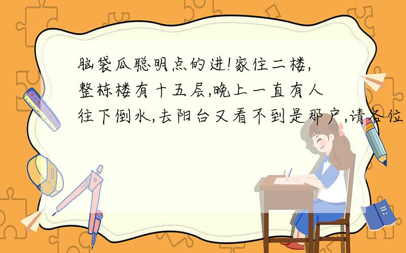 脑袋瓜聪明点的进!家住二楼,整栋楼有十五层,晚上一直有人往下倒水,去阳台又看不到是那户,请各位大大说说办法.一定要有效,而且让他下次不敢.找物业N次了,没用,按摄像头会被砸,共15楼晚