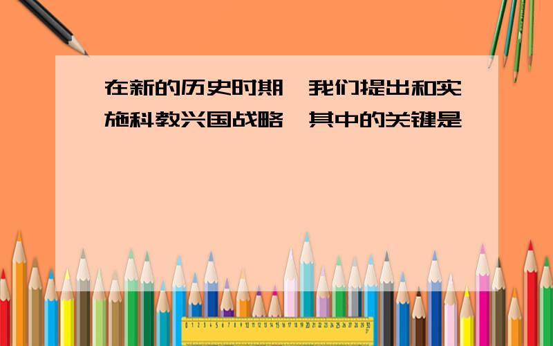 在新的历史时期,我们提出和实施科教兴国战略,其中的关键是