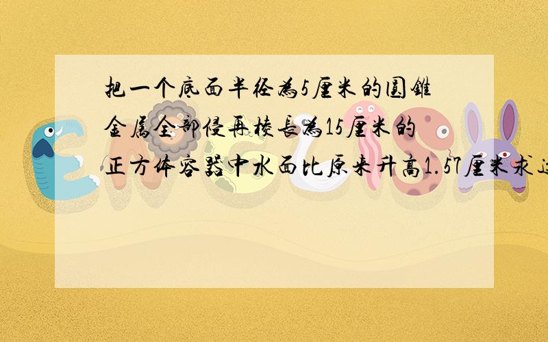 把一个底面半径为5厘米的圆锥金属全部侵再棱长为15厘米的正方体容器中水面比原来升高1.57厘米求这个圆锥