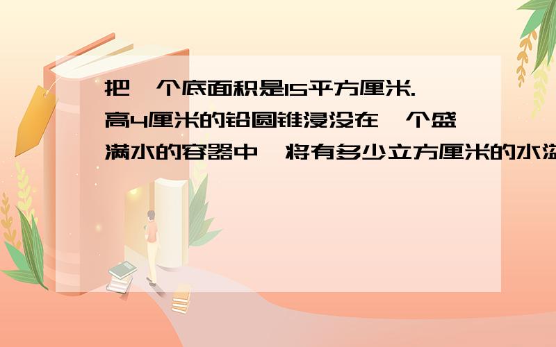 把一个底面积是15平方厘米.高4厘米的铅圆锥浸没在一个盛满水的容器中,将有多少立方厘米的水溢出来