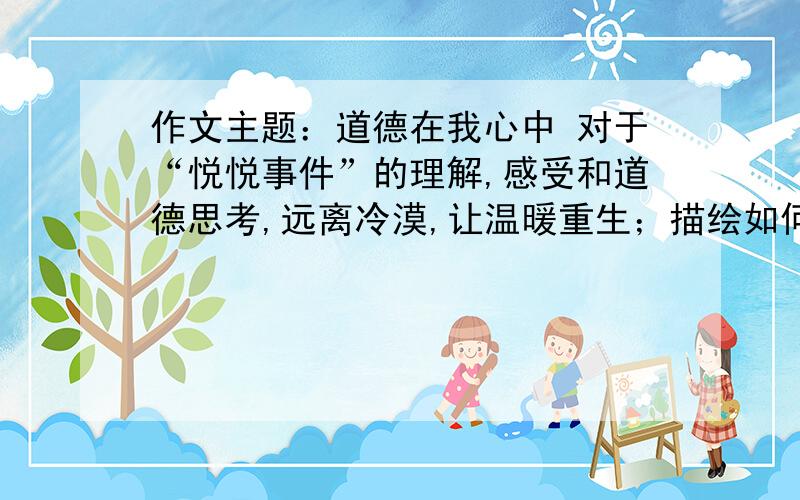 作文主题：道德在我心中 对于“悦悦事件”的理解,感受和道德思考,远离冷漠,让温暖重生；描绘如何建设关爱互助的社会,可以提出自己的意见及建议；作为青年学生,在道德方面应该如何提