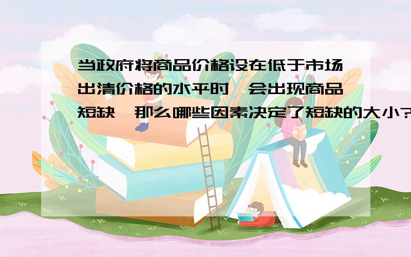 当政府将商品价格设在低于市场出清价格的水平时,会出现商品短缺,那么哪些因素决定了短缺的大小?