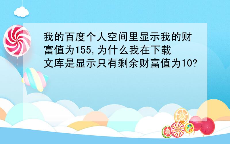 我的百度个人空间里显示我的财富值为155,为什么我在下载文库是显示只有剩余财富值为10?