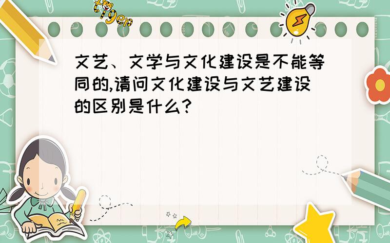 文艺、文学与文化建设是不能等同的,请问文化建设与文艺建设的区别是什么?