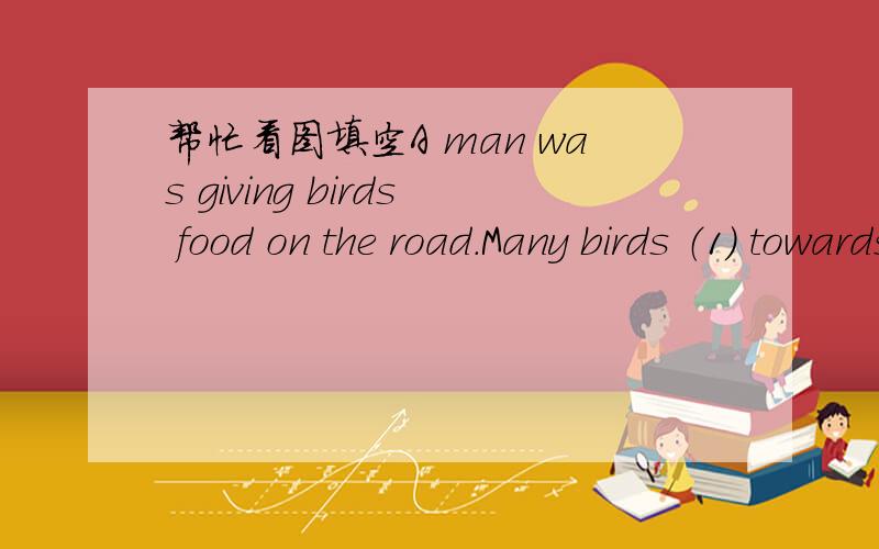 帮忙看图填空A man was giving birds food on the road.Many birds （1） towards him to eat the food on the ground .When they were（2） enough to him.He （3） them with a net and then put them into a birdcage.Soon therewere many birds in the