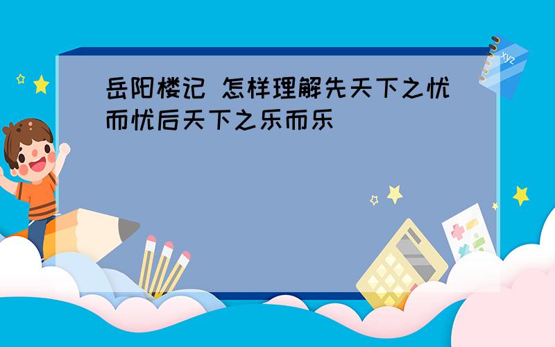 岳阳楼记 怎样理解先天下之忧而忧后天下之乐而乐