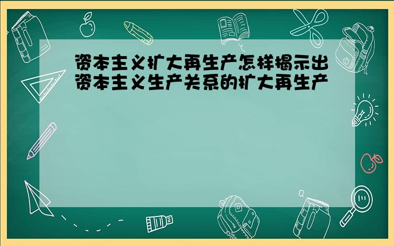 资本主义扩大再生产怎样揭示出资本主义生产关系的扩大再生产