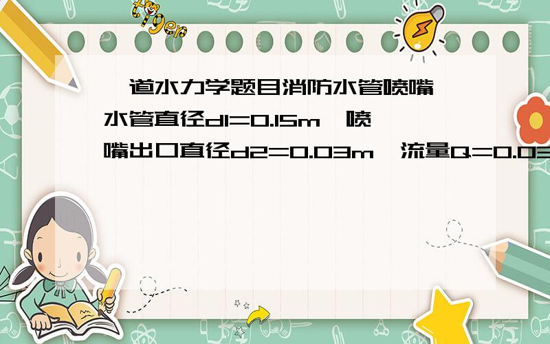 一道水力学题目消防水管喷嘴,水管直径d1=0.15m,喷嘴出口直径d2=0.03m,流量Q=0.03m3/s.喷嘴和水管用法兰盘连接并用螺栓固定,不计水头损失,求螺栓所受总拉力T.