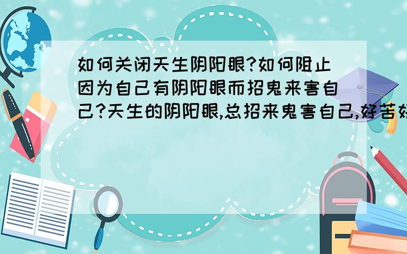 如何关闭天生阴阳眼?如何阻止因为自己有阴阳眼而招鬼来害自己?天生的阴阳眼,总招来鬼害自己,好苦好惨,脆求各位如何阻止那些鬼来害自己?如何关闭阴阳眼,无限感激!是真的鬼了,而且可以