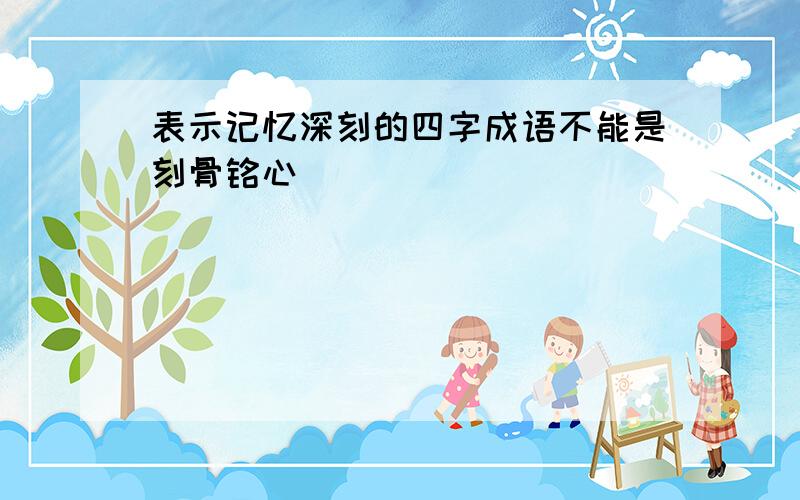 表示记忆深刻的四字成语不能是刻骨铭心