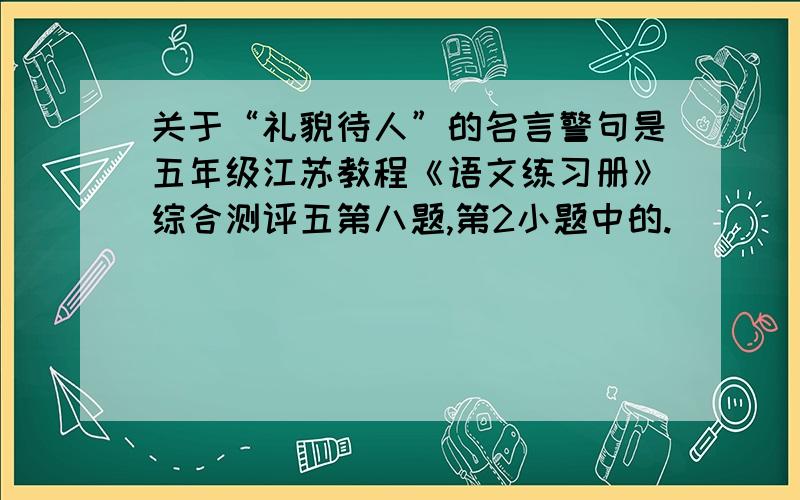 关于“礼貌待人”的名言警句是五年级江苏教程《语文练习册》综合测评五第八题,第2小题中的.