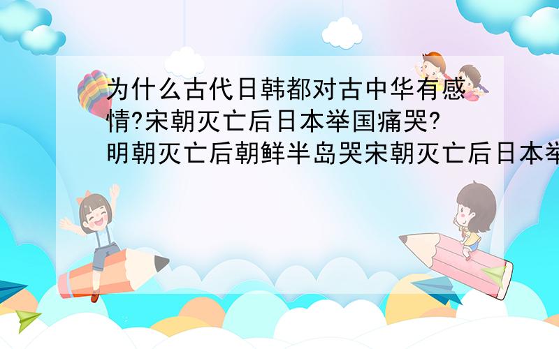 为什么古代日韩都对古中华有感情?宋朝灭亡后日本举国痛哭?明朝灭亡后朝鲜半岛哭宋朝灭亡后日本举国痛哭?明朝灭亡后朝鲜半岛也举国痛哭?朝鲜同时继续仍用明朝的崇祯年号