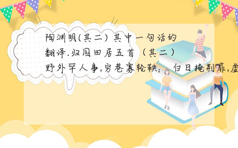 陶渊明(其二) 其中一句话的翻译.归园田居五首（其二） 野外罕人事,穷巷寡轮鞅； 白日掩荆扉,虚室绝尘想. 时复墟曲中,披草共来往； 相见无杂言,但道桑麻长. 桑麻日已长,我土日已广, 常恐