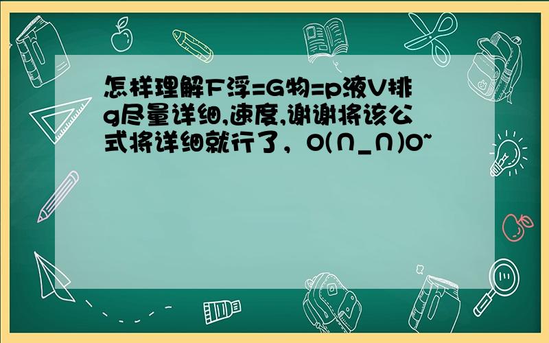 怎样理解F浮=G物=p液V排g尽量详细,速度,谢谢将该公式将详细就行了，O(∩_∩)O~