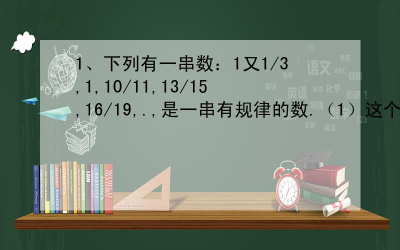 1、下列有一串数：1又1/3,1,10/11,13/15,16/19,.,是一串有规律的数.（1）这个数的规律的什么?（2）第10个数是多少?（3）若某一个分母为1999,则分子是多少?