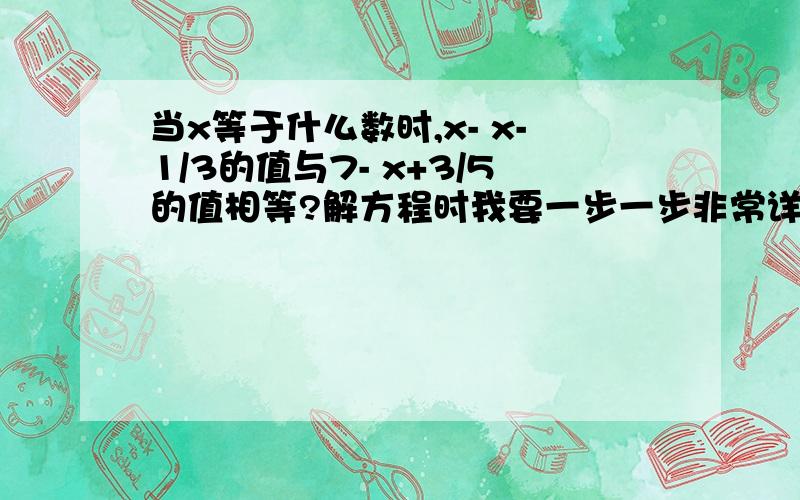 当x等于什么数时,x- x-1/3的值与7- x+3/5的值相等?解方程时我要一步一步非常详细的解答.