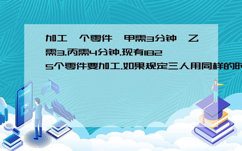 加工一个零件,甲需3分钟,乙需3.丙需4分钟.现有1825个零件要加工.如果规定三人用同样的时间完成任务,那么甲应加工______个.