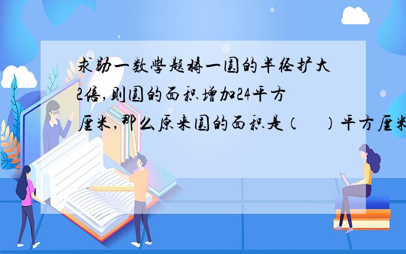 求助一数学题将一圆的半径扩大2倍,则圆的面积增加24平方厘米,那么原来圆的面积是（    ）平方厘米.               要快点啊!