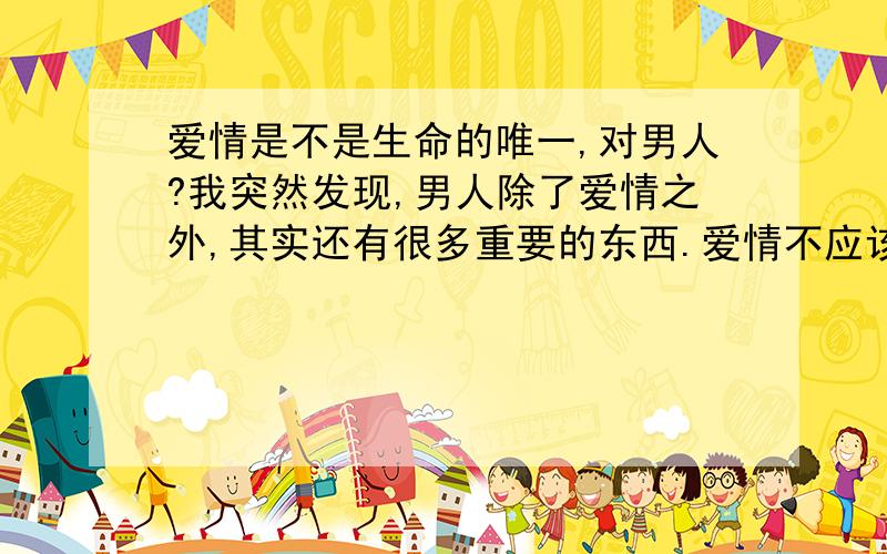 爱情是不是生命的唯一,对男人?我突然发现,男人除了爱情之外,其实还有很多重要的东西.爱情不应该是男人过于在意的事物?