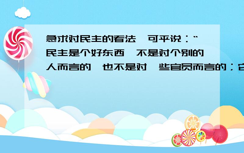 急求对民主的看法俞可平说：“民主是个好东西,不是对个别的人而言的,也不是对一些官员而言的；它是对整个国家和民族而言的,是对广大人民群众而言的.坦率地说,对于那些以自我利益为