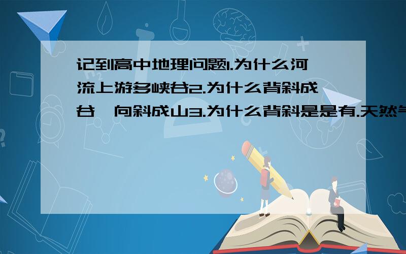 记到高中地理问题1.为什么河流上游多峡谷2.为什么背斜成谷,向斜成山3.为什么背斜是是有.天然气埋藏区4.为什么断层是泉水.琥珀分布地和河谷发育地带解释得通俗一点,谢谢.