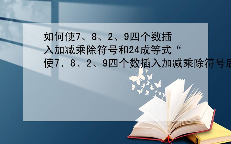 如何使7、8、2、9四个数插入加减乘除符号和24成等式“使7、8、2、9四个数插入加减乘除符号后,答案等于24.我知道这跟我们小时候玩纸牌算24点是一样的,可我怎么搭配也算不出,也许是我自己