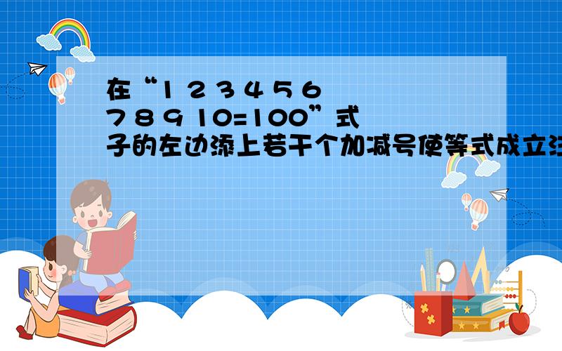 在“1 2 3 4 5 6 7 8 9 10=100”式子的左边添上若干个加减号使等式成立注意不改变数字次序,必要时可将几个数字合成一个数,也可添一个负号,使它变成一个负数,越多越好.在下现在这里谢谢了~