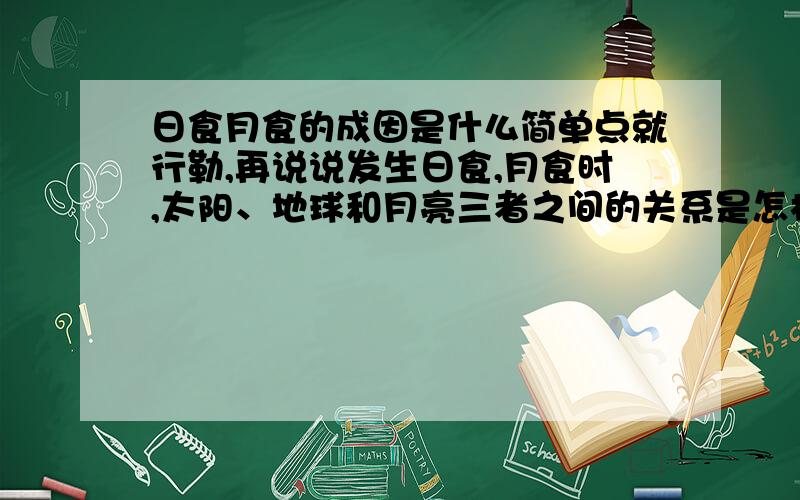 日食月食的成因是什么简单点就行勒,再说说发生日食,月食时,太阳、地球和月亮三者之间的关系是怎样的?