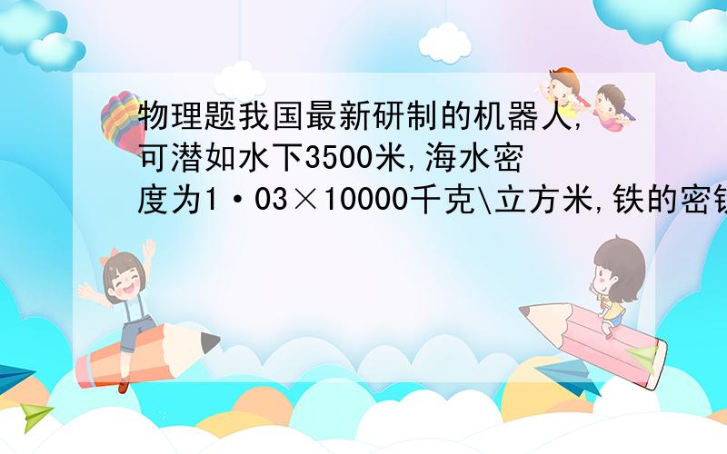 物理题我国最新研制的机器人,可潜如水下3500米,海水密度为1·03×10000千克\立方米,铁的密铁的密度为7·9×10000千克立方米,克取10牛一千克.潜水机器人在水下3500米处受到海水压强多大?机器人在