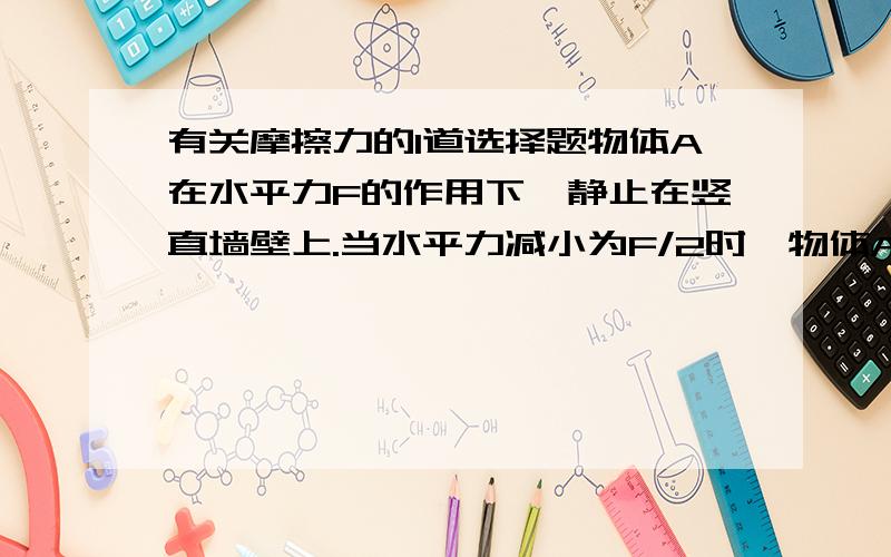 有关摩擦力的1道选择题物体A在水平力F的作用下,静止在竖直墙壁上.当水平力减小为F/2时,物体A恰好沿竖直墙壁匀速下滑.此时物体A所受摩擦力的大小A.减小为原来的1/2B.和原来一样C.增大为原