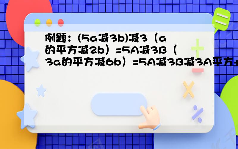 例题：(5a减3b)减3（a的平方减2b）=5A减3B（3a的平方减6b）=5A减3B减3A平方+6B= - 3A的平方+5A+3B第二道式子的6b从何而来的?请教教我这样的式子该如何做的?